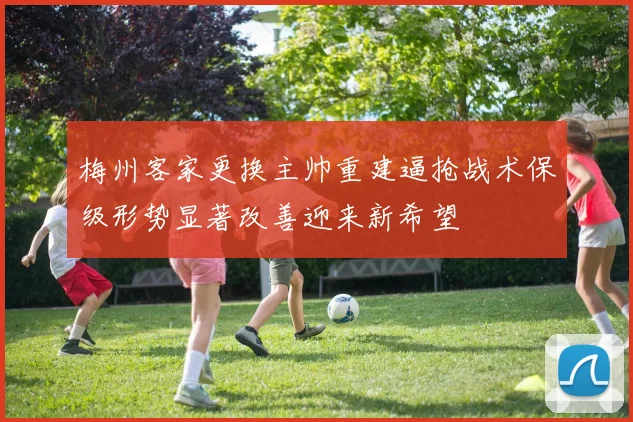 梅州客家更换主帅重建逼抢战术保级形势显著改善迎来新希望