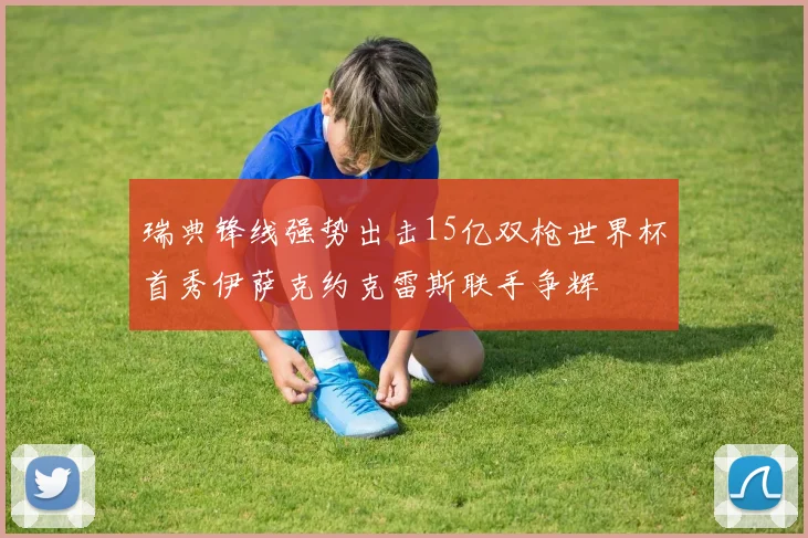 瑞典锋线强势出击15亿双枪世界杯首秀伊萨克约克雷斯联手争辉