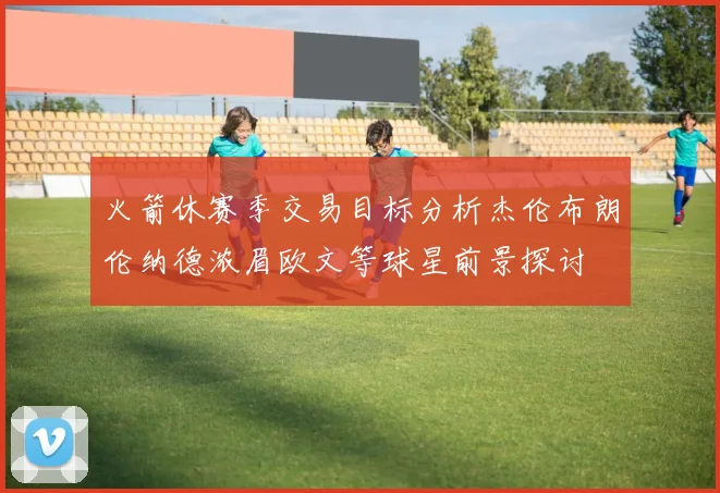 火箭休赛季交易目标分析杰伦布朗伦纳德浓眉欧文等球星前景探讨