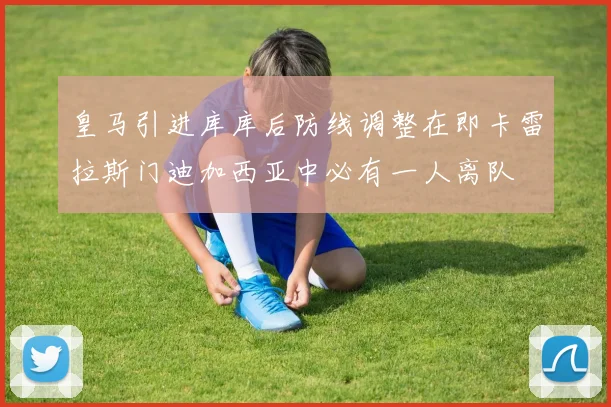 皇马引进库库后防线调整在即卡雷拉斯门迪加西亚中必有一人离队