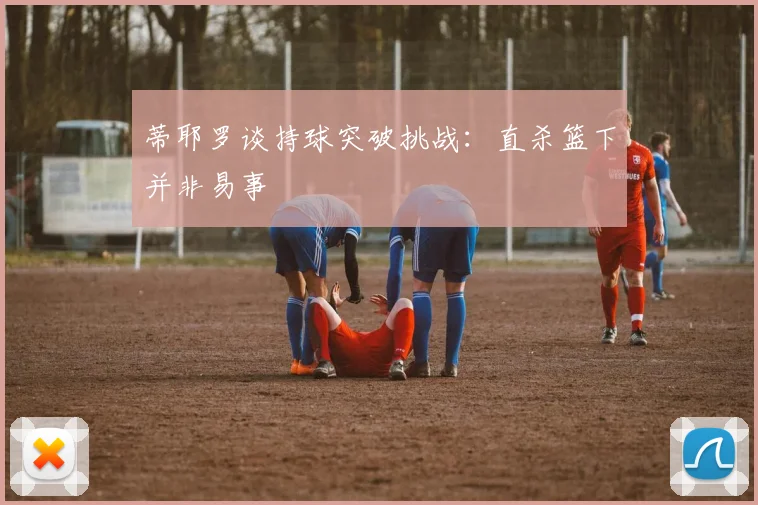 蒂耶罗谈持球突破挑战：直杀篮下并非易事