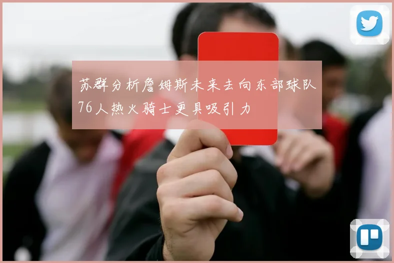 苏群分析詹姆斯未来去向东部球队76人热火骑士更具吸引力