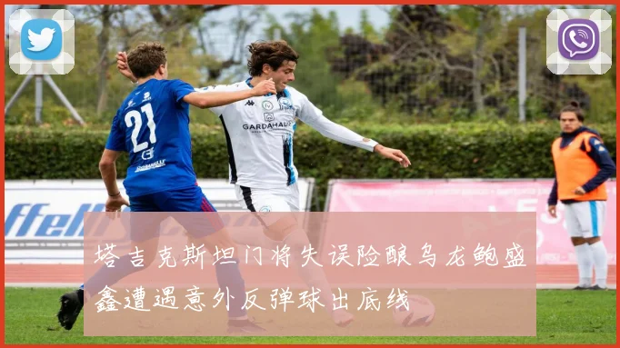 塔吉克斯坦门将失误险酿乌龙鲍盛鑫遭遇意外反弹球出底线