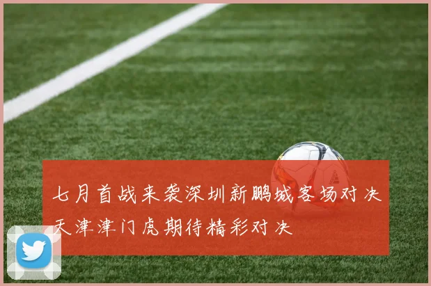 七月首战来袭深圳新鹏城客场对决天津津门虎期待精彩对决