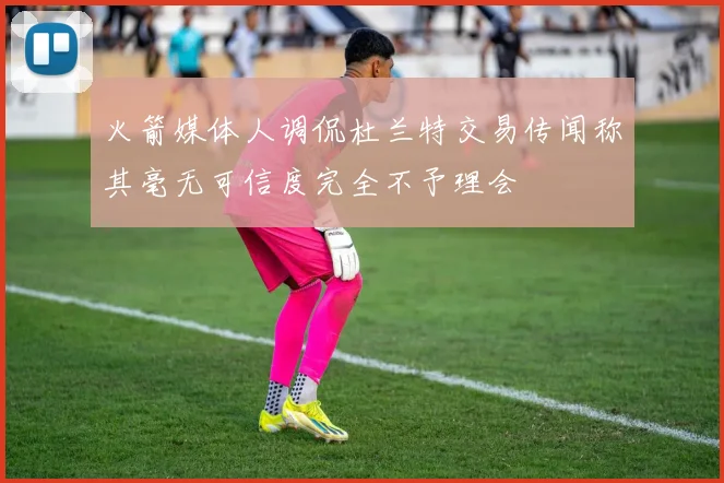火箭媒体人调侃杜兰特交易传闻称其毫无可信度完全不予理会