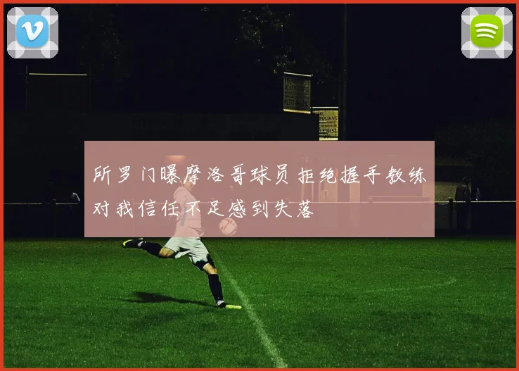 所罗门曝摩洛哥球员拒绝握手教练对我信任不足感到失落