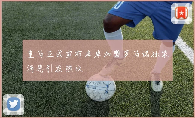 皇马正式宣布库库加盟罗马诺独家消息引发热议