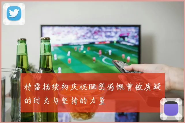 特雷杨续约庆祝晒图感慨曾被质疑的时光与坚持的力量