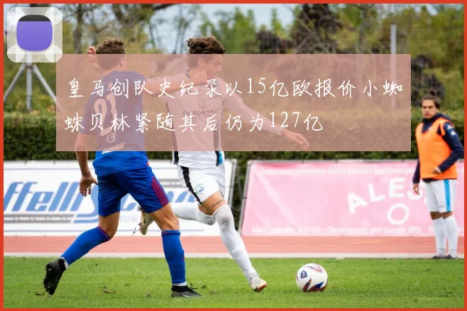 皇马创队史纪录以15亿欧报价小蜘蛛贝林紧随其后仍为127亿