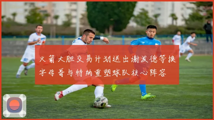 火箭大胆交易计划送出谢泼德等换字母哥与特纳重塑球队核心阵容